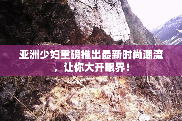 亚洲少妇重磅推出最新时尚潮流，让你大开眼界！