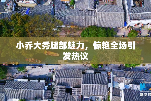 小乔大秀腿部魅力，惊艳全场引发热议