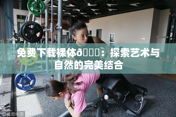 免费下载裸体🔞：探索艺术与自然的完美结合
