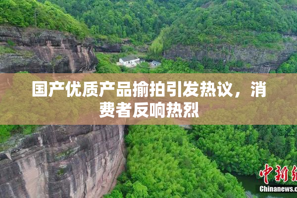 国产优质产品揄拍引发热议，消费者反响热烈