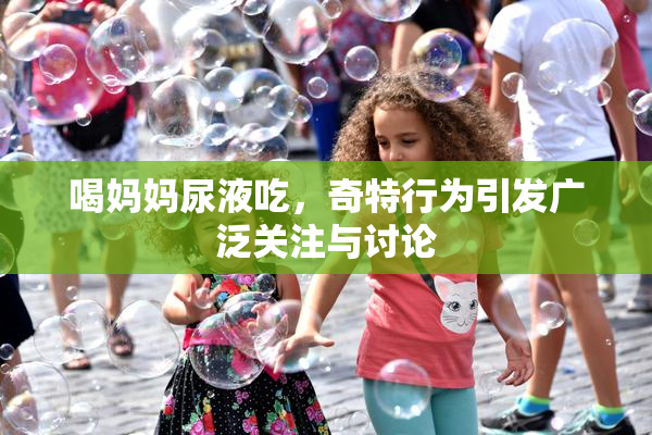 喝妈妈尿液吃，奇特行为引发广泛关注与讨论