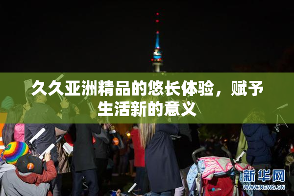 久久亚洲精品的悠长体验，赋予生活新的意义