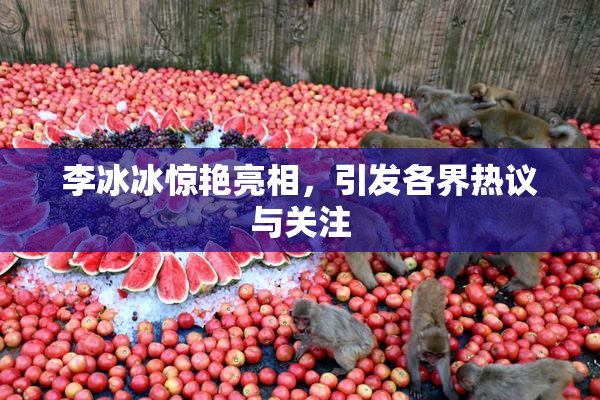 李冰冰惊艳亮相，引发各界热议与关注