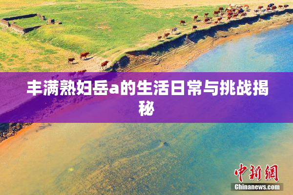 丰满熟妇岳a的生活日常与挑战揭秘