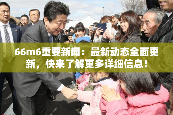 66m6重要新闻：最新动态全面更新，快来了解更多详细信息！