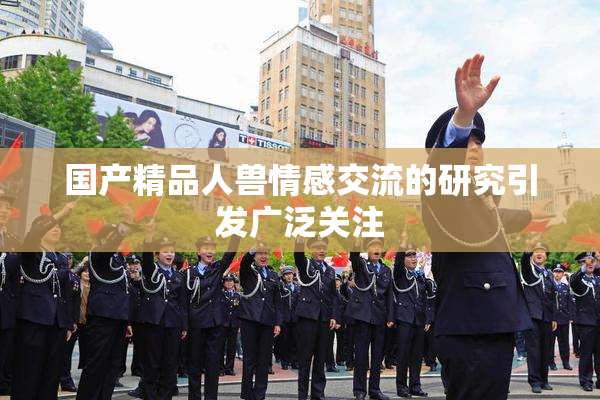国产精品人兽情感交流的研究引发广泛关注
