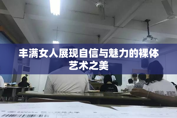 丰满女人展现自信与魅力的裸体艺术之美