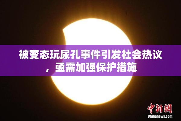 被变态玩尿孔事件引发社会热议，亟需加强保护措施