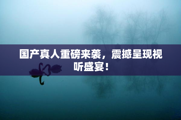 国产真人重磅来袭，震撼呈现视听盛宴！