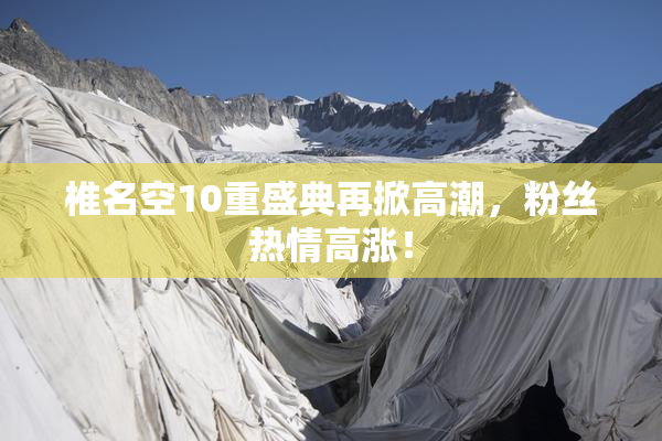 椎名空10重盛典再掀高潮，粉丝热情高涨！