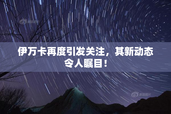 伊万卡再度引发关注，其新动态令人瞩目！