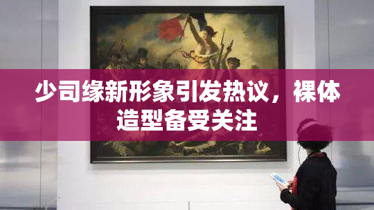 少司缘新形象引发热议，裸体造型备受关注