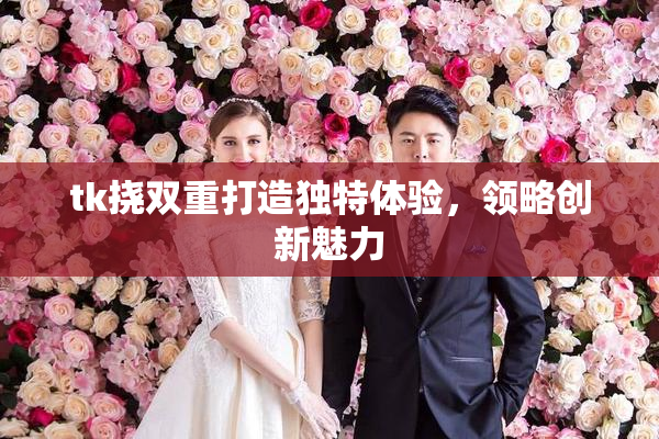 tk挠双重打造独特体验，领略创新魅力