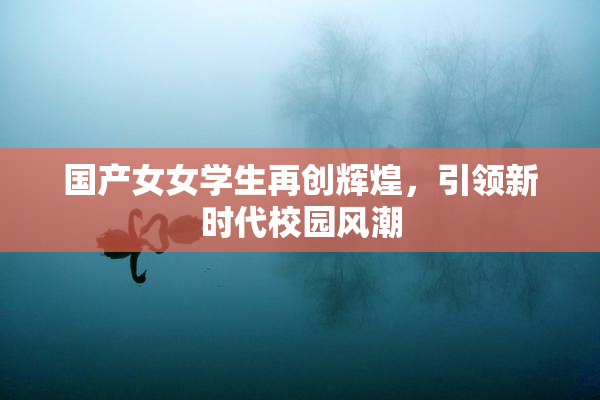 国产女女学生再创辉煌，引领新时代校园风潮