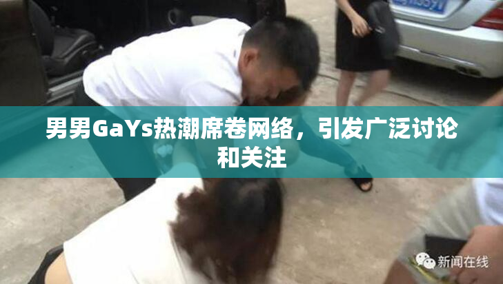 男男GaYs热潮席卷网络，引发广泛讨论和关注