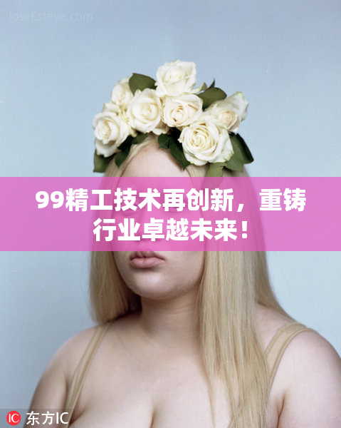 99精工技术再创新，重铸行业卓越未来！