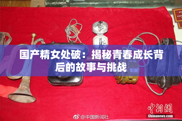 国产精女处破：揭秘青春成长背后的故事与挑战