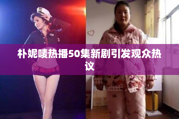朴妮唛热播50集新剧引发观众热议