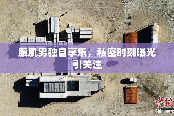 腹肌男独自享乐，私密时刻曝光引关注