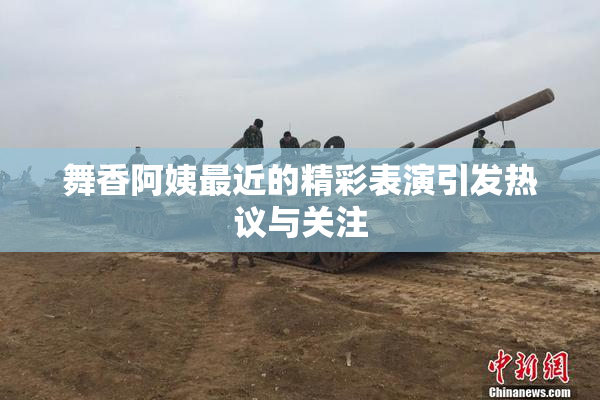 舞香阿姨最近的精彩表演引发热议与关注