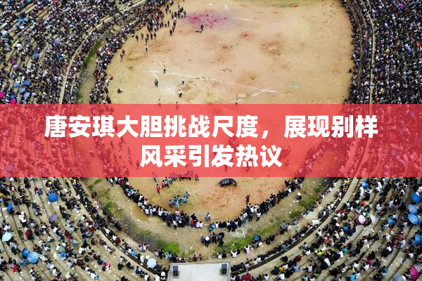 唐安琪大胆挑战尺度，展现别样风采引发热议
