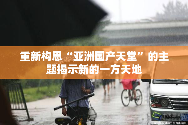 重新构思“亚洲国产天堂”的主题揭示新的一方天地