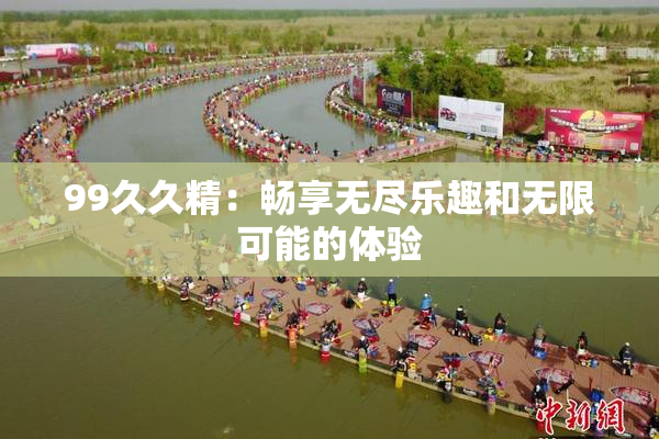 99久久精：畅享无尽乐趣和无限可能的体验