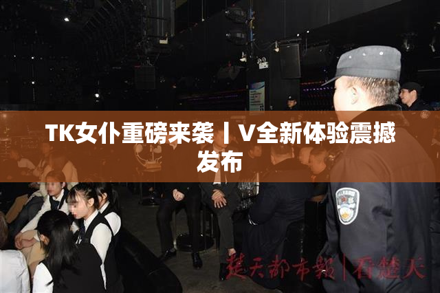 TK女仆重磅来袭丨V全新体验震撼发布