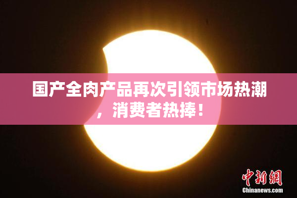 国产全肉产品再次引领市场热潮，消费者热捧！