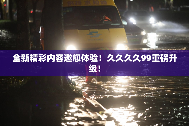 全新精彩内容邀您体验！久久久久99重磅升级！