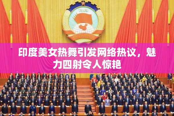 印度美女热舞引发网络热议，魅力四射令人惊艳