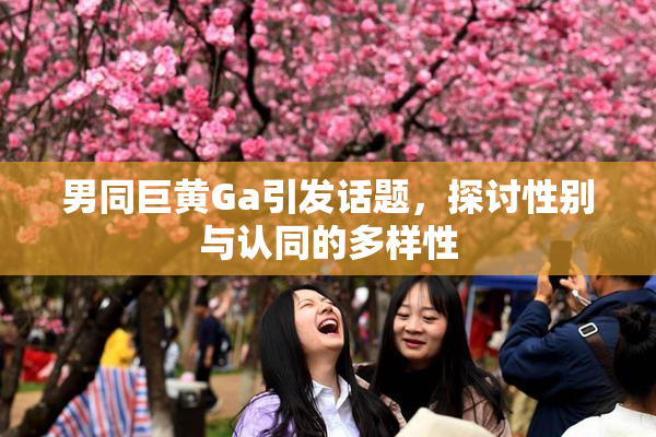 男同巨黄Ga引发话题，探讨性别与认同的多样性