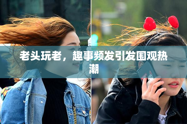老头玩老，趣事频发引发围观热潮