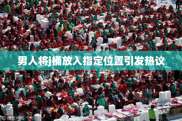 男人将j桶放入指定位置引发热议