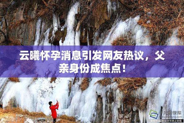 云曦怀孕消息引发网友热议，父亲身份成焦点！