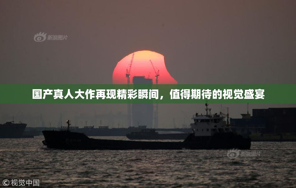 国产真人大作再现精彩瞬间，值得期待的视觉盛宴