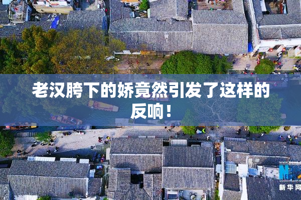 老汉胯下的娇竟然引发了这样的反响！