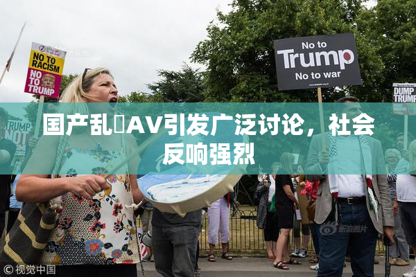 国产乱婬AV引发广泛讨论，社会反响强烈