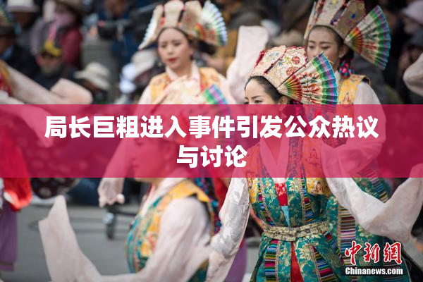 局长巨粗进入事件引发公众热议与讨论