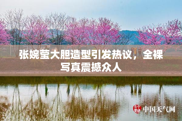 张婉莹大胆造型引发热议，全裸写真震撼众人