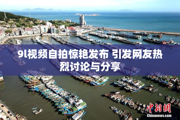 9l视频自拍惊艳发布 引发网友热烈讨论与分享