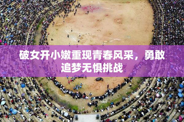 破女开小嫩重现青春风采，勇敢追梦无惧挑战