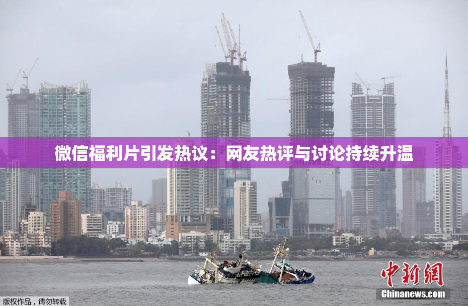 微信福利片引发热议：网友热评与讨论持续升温