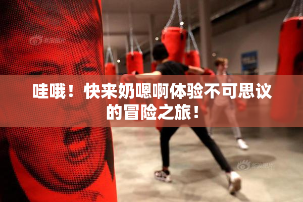 哇哦！快来奶嗯啊体验不可思议的冒险之旅！