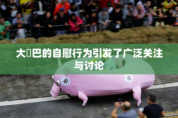 大鳮巴的自慰行为引发了广泛关注与讨论