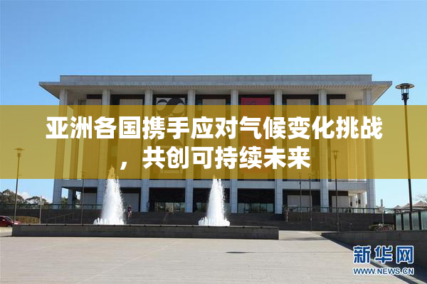 亚洲各国携手应对气候变化挑战，共创可持续未来