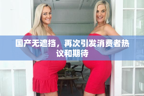 国产无遮挡，再次引发消费者热议和期待
