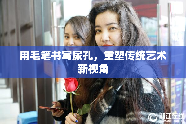 用毛笔书写尿孔，重塑传统艺术新视角