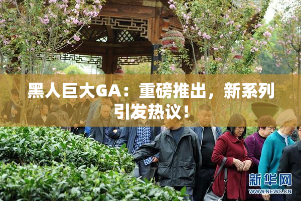 黑人巨大GA：重磅推出，新系列引发热议！