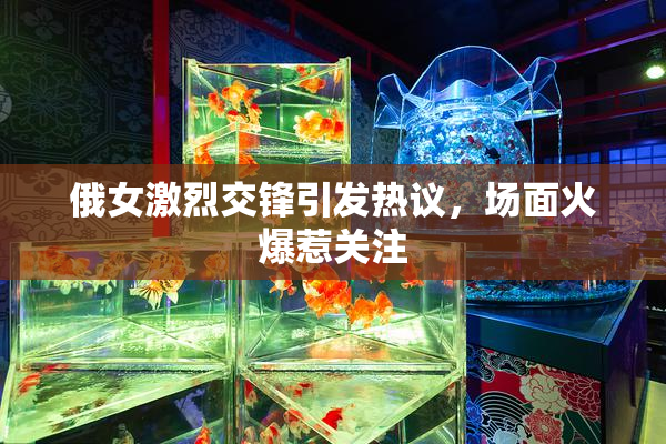 俄女激烈交锋引发热议，场面火爆惹关注